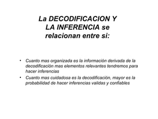 • Cuanto mas organizada es la información derivada de la
decodificación mas elementos relevantes tendremos para
hacer inferencias
• Cuanto mas cuidadosa es la decodificación, mayor es la
probabilidad de hacer inferencias validas y confiables
La DECODIFICACION Y
LA INFERENCIA se
relacionan entre si:
 