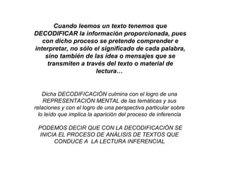 Cuando leemos un texto tenemos que
DECODIFICAR la información proporcionada, pues
con dicho proceso se pretende comprender e
interpretar, no sólo el significado de cada palabra,
sino también de las idea o mensajes que se
transmiten a través del texto o material de
lectura…
Dicha DECODIFICACIÓN culmina con el logro de una
REPRESENTACIÓN MENTAL de las temáticas y sus
relaciones y con el logro de una perspectiva particular sobre
lo leído que implica la aparición del proceso de inferencia
PODEMOS DECIR QUE CON LA DECODIFICACIÓN SE
INICIA EL PROCESO DE ANÁLISIS DE TEXTOS QUE
CONDUCE A LA LECTURA INFERENCIAL
 