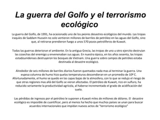 La guerra del Golfo y el terrorismo
ecológico
La guerra del Golfo, de 1991, ha ocasionado uno de los peores desastres ecológicos del mundo. Las tropas
iraquíes de Saddam Hussein no solo vertieron millones de barriles de petróleo en las aguas del Golfo, sino
que, al retirarse prendieron fuego a unos 570 pozos petrolíferos de Kuwait.
Todas las guerras deterioran el ambiente. En la antigua Grecia, las tropas de uno u otro ejercito destruían
las cosechas del enemigo y envenenaban sus aguas. En nuestra época, en los años sesenta, las tropas
estadounidenses destruyeron los bosques de Vietnam. Una guerra sobre campos de petróleo estaba
destinada al desastre ecológico.
Alrededor de seis millones de barriles diarios fueron quemados nada mas al terminar la guerra. Una
espesa columna de humo hizo quelas temperaturas descendieran en un promedio de 10º C.
Afortunadamente, el humo se quedo en las capas bajas de la atmosfera, con lo que se redujo el riesgo de
que otras regiones mas allá del Golfo se vieran afectadas. El petróleo de Kuwait, rico en sulfuro, ha
reducido seriamente la productividad agrícola, al haberse incrementado el grado de acidificación del
suelo.
Las pérdidas de ingresos por el petróleo le suponen a Kuwait miles de millones de dólares. El desastre
ecológico es imposible de cuantificar, pero al menos ha hecho que muchos países se unan para buscar
acuerdos internacionales que impidan nuevos actos de “terrorismo ecológico”
 