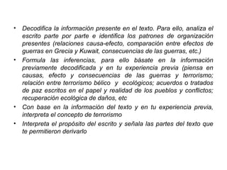 • Decodifica la información presente en el texto. Para ello, analiza el
escrito parte por parte e identifica los patrones de organización
presentes (relaciones causa-efecto, comparación entre efectos de
guerras en Grecia y Kuwait, consecuencias de las guerras, etc.)
• Formula las inferencias, para ello básate en la información
previamente decodificada y en tu experiencia previa (piensa en
causas, efecto y consecuencias de las guerras y terrorismo;
relación entre terrorismo bélico y ecológicos; acuerdos o tratados
de paz escritos en el papel y realidad de los pueblos y conflictos;
recuperación ecológica de daños, etc
• Con base en la información del texto y en tu experiencia previa,
interpreta el concepto de terrorismo
• Interpreta el propósito del escrito y señala las partes del texto que
te permitieron derivarlo
 
