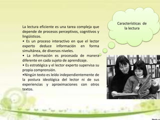 Características de
la lecturaLa lectura eficiente es una tarea compleja que
depende de procesos perceptivos, cognitivos y
lingüísticos.
• Es un proceso interactivo en que el lector
experto deduce información en forma
simultánea, de diversos niveles.
• La información es procesada de manera
diferente en cada sujeto de aprendizaje.
• Es estratégica y el lector experto supervisa su
propia comprensión.
•Ningún texto es leído independientemente de
la postura ideológica del lector ni de sus
experiencias y aproximaciones con otros
textos.
 