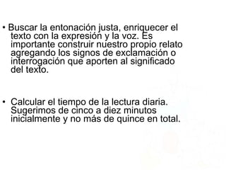 • Buscar la entonación justa, enriquecer el
texto con la expresión y la voz. Es
importante construir nuestro propio relato
agregando los signos de exclamación o
interrogación que aporten al significado
del texto.
• Calcular el tiempo de la lectura diaria.
Sugerimos de cinco a diez minutos
inicialmente y no más de quince en total.
 