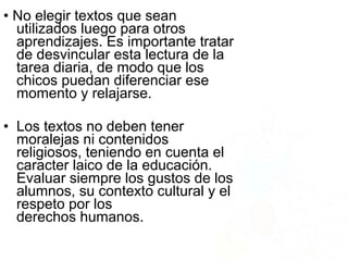 • No elegir textos que sean
utilizados luego para otros
aprendizajes. Es importante tratar
de desvincular esta lectura de la
tarea diaria, de modo que los
chicos puedan diferenciar ese
momento y relajarse.
• Los textos no deben tener
moralejas ni contenidos
religiosos, teniendo en cuenta el
caracter laico de la educación.
Evaluar siempre los gustos de los
alumnos, su contexto cultural y el
respeto por los
derechos humanos.
 