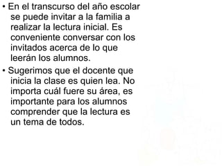 • En el transcurso del año escolar
se puede invitar a la familia a
realizar la lectura inicial. Es
conveniente conversar con los
invitados acerca de lo que
leerán los alumnos.
• Sugerimos que el docente que
inicia la clase es quien lea. No
importa cuál fuere su área, es
importante para los alumnos
comprender que la lectura es
un tema de todos.
 