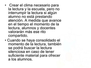 • Crear el clima necesario para
la lectura y la escuela, pero no
interrumpir la lectura si algún
alumno no está prestando
atención. A medida que avance
en el tiempo el momento de la
lectura, alumnos y docentes
valorarán más ese rito
compartido.
• Cuando se haya consolidado el
momento de la lectura, también
se podrá buscar la lectura
silenciosa en caso de tener
suficiente material para ofrecer
a los alumnos.
 
