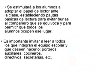 • Se estimulará a los alumnos a
adoptar el papel de lector ante
la clase, estableciendo pautas
básicas de lectura para evitar burlas
al compañero que se equivoca y para
permitir que todos los
alumnos ocupen ese lugar.
• Es importante invitar a leer a todos
los que integran el equipo escolar y
que deseen hacerlo: porteros,
auxiliares, cocineros,
directivos, secretarias, etc.
 