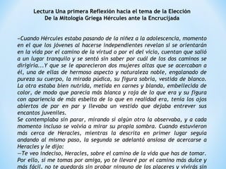 Lectura Una primera Reflexión hacia el tema de la Elección
De la Mitología Griega Hércules ante la Encrucijada
 
 
«Cuando Hércules estaba pasando de la niñez a la adolescencia, momento
en el que los jóvenes al hacerse independientes revelan si se orientarán
en la vida por el camino de la virtud o por el del vicio, cuentan que salió
a un lugar tranquilo y se sentó sin saber por cuál de los dos caminos se
dirigiría...Y que se le aparecieron dos mujeres altas que se acercaban a
él, una de ellas de hermoso aspecto y naturaleza noble, engalanado de
pureza su cuerpo, la mirada púdica, su figura sobria, vestida de blanco.
La otra estaba bien nutrida, metida en carnes y blanda, embellecida de
color, de modo que parecía más blanca y roja de lo que era y su figura
con apariencia de más esbelta de lo que en realidad era, tenía los ojos
abiertos de par en par y llevaba un vestido que dejaba entrever sus
encantos juveniles.
Se contemplaba sin parar, mirando si algún otro la observaba, y a cada
momento incluso se volvía a mirar su propia sombra. Cuando estuvieron
más cerca de Heracles, mientras la descrita en primer lugar seguía
andando al mismo paso, la segunda se adelantó ansiosa de acercarse a
Heracles y le dijo:
—Te veo indeciso, Heracles, sobre el camino de la vida que has de tomar.
Por ello, si me tomas por amiga, yo te llevaré por el camino más dulce y
más fácil, no te quedarás sin probar ninguno de los placeres y vivirás sin
 