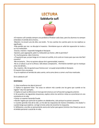 Sabiduría sufí
«El maestro sufí contaba siempre una parábola al finalizar cada clase, pero los alumnos no siempre
entendían el sentido de la misma...
-Maestro -lo encaró uno de ellos una tarde-. Tú nos cuentas los cuentos pero no nos explicas su
significado...
-Pido perdón por eso -se disculpó el maestro-. Permíteme que en señal de reparación te invite a
un rico melocotón.
-Gracias, maestro -respondió halagado el discípulo.
-Quisiera, para agasajarte, pelar tu melocotón yo mismo. ¿Me lo permites?
-Sí, muchas gracias -dijo el alumno.
-¿Te gustaría que, ya que tengo en mi mano el cuchillo, te lo corte en trozos para que sea más fácil
comerlo?
-Me encantaría... Pero no quisiera abusar de tu generosidad, maestro...
-No es un abuso si yo te lo ofrezco. Sólo deseo complacerte... Permíteme también que lo mastique
antes de dártelo...
-No, maestro. ¡No me gustaría que hicieras eso! -se quejó sorprendido el discípulo.
El maestro hizo una pausa.
-Si yo te explicara el sentido de cada cuento, sería como daros a comer una fruta masticada.
De la sabiduría sufí
RESPONDO:
1. ¿Qué enseñanza me deja la lectura?
2. Explico la siguiente frase: “las cosas se valoran más cuando uno las gana que cuando se las
regalan” doy tres ejemplos.
3. Explico en qué se diferencia el mensaje de la lectura con la frase de la pregunta anterior.
4. De acuerdo a las siguientes situaciones, explico cómo me sentiría si éstas se convirtieran en una
constante en mi vida.
• Ganar un examen haciendo fraude
• Recibir regalos por parte de los padres sin obedecerles, solo porque te quieren consentir.
5. Cuando aprendo más de la vida: ¿si me dan las respuestas de manera inmediata a mis dudas? o
cuando tengo que explorar, corregir errores antes de encontrar la respuesta.
6. Reflexiono y escribo un pensamiento acerca de luchar para ganar (mínimo tres líneas) ya sea en
el ámbito personal o social de mi vida.
 