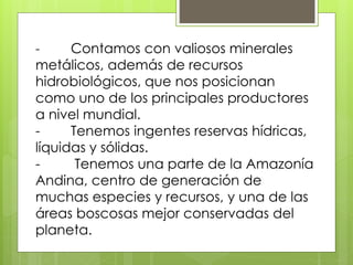- Contamos con valiosos minerales 
metálicos, además de recursos 
hidrobiológicos, que nos posicionan 
como uno de los principales productores 
a nivel mundial. 
- Tenemos ingentes reservas hídricas, 
líquidas y sólidas. 
- Tenemos una parte de la Amazonía 
Andina, centro de generación de 
muchas especies y recursos, y una de las 
áreas boscosas mejor conservadas del 
planeta. 
 