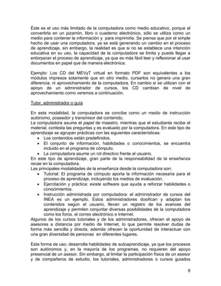 9 
Éste es el uso más limitado de la computadora como medio educativo, porque al convertirla en un pizarrón, libro o cuaderno electrónico, sólo se utiliza como un medio para contener la información y para imprimirla. Se piensa que por el simple hecho de usar una computadora, ya se está generando un cambio en el proceso de aprendizaje, sin embargo, la realidad es que si no se establece una intención educativa en su uso, la capacidad de la computadora se limita y puede llegar a entorpecer el proceso de aprendizaje, ya que es más fácil leer y reflexionar al usar documentos en papel que de manera electrónica. 
Ejemplo: Los CD del MEVyT virtual en formato PDF son equivalentes a los módulos impresos solamente que en otro medio, cursarlos no genera una gran diferencia, ni aprovechamiento de la computadora. En cambio si se utilizan con el apoyo de un administrador de cursos, los CD cambian de nivel de aprovechamiento como veremos a continuación. 
Tutor, administrador o guía 
En esta modalidad, la computadora se concibe como un medio de instrucción autónomo, poseedor y transmisor del contenido. 
La computadora asume el papel de maestro, mientras que el estudiante recibe el material, contesta las preguntas y es evaluado por la computadora. En este tipo de aprendizaje se agrupan prácticas con las siguientes características: 
• Los contenidos están predefinidos. 
• El conjunto de información, habilidades o conocimientos, se encuentra incluido en el programa de cómputo. 
• La computadora asume un rol directivo frente al usuario. 
En este tipo de aprendizaje, gran parte de la responsabilidad de la enseñanza recae en la computadora. 
Las principales modalidades de la enseñanza desde la computadora son: 
• Tutorial: El programa de cómputo aporta la información necesaria para el proceso de aprendizaje, incluyendo los medios de evaluación. 
• Ejercitación y práctica: existe software que ayuda a reforzar habilidades o conocimientos. 
• Instrucción administrada por computadora: el administrador de cursos del INEA es un ejemplo. Estos administradores dosifican y adaptan los contenidos según el usuario, llevan un registro de los avances del aprendizaje y permiten conjuntar diversas posibilidades de la computadora como los foros, el correo electrónico e Internet. 
Algunos de los cursos tutoriales y de los administradores, ofrecen el apoyo de asesores a distancia por medio de Internet, lo que permite resolver dudas de forma más sencilla y directa, además ofrecen la oportunidad de interactuar con una gran diversidad de personas en diferentes lugares. 
Esta forma de uso, desarrolla habilidades de autoaprendizaje, ya que los procesos son autónomos y, en la mayoría de los programas, no requieren del apoyo presencial de un asesor. Sin embargo, al limitar la participación física de un asesor y de compañeros de estudio, los tutoriales, administradores o cursos guiados  