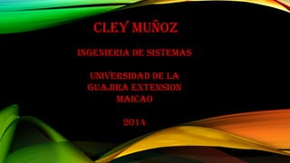 Cley muñoz 
INGeNIeRIA De SISTemAS 
uNIVeRSIDAD De lA 
GuAJIRA eXTeNSIoN 
mAICAo 
2014 
 