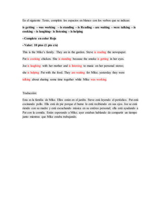 En el siguiente Texto, complete los espacios en blanco con los verbos que se indican:
is getting – was working – is standing – is Reading – are waiting – were talking – is
cooking – is laughing- is listening – is helping
- Complete en color Rojo
- Valor: 10 ptos (1 pto c/u)
This is the Mike’s family. They are in the garden. Steve is reading the newspaper.
Pat is cooking chicken. She is standing because the smoke is getting in her eyes.
Joe is laughing with her mother and is listening to music on her personal stereo;
she is helping Pat with the food. They are waiting for Mike; yesterday they were
talking about sharing some time together while Mike was working.
Traducción:
Esta es la familia de Mike. Ellos están en el jardín. Steve está leyendo el periódico. Pat está
cocinando pollo. Ella está de pie porque el humo lo está recibiendo en sus ojos. Joe se está
riendo con su madre y está escuchando música en su estéreo personal; ella está ayudando a
Pat con la comida. Están esperando a Mike; ayer estaban hablando de compartir un tiempo
junto mientras que Mike estaba trabajando.
 