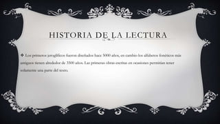 HISTORIA DE LA LECTURA
 Los primeros jeroglíficos fueron diseñados hace 5000 años, en cambio los alfabetos fonéticos más
antiguos tienen alrededor de 3500 años. Las primeras obras escritas en ocasiones permitían tener
solamente una parte del texto.
 