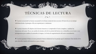 TÉCNICAS DE LECTURA
 Lectura secuencial: La lectura secuencial es la forma común de leer un texto. El lector lee en su tiempo
individual desde el principio al fin sin repeticiones u omisiones.
 Lectura intensiva: El objetivo de la lectura intensiva es comprender el texto completo y analizar las
intenciones del autor. No es un cambio de técnica solo de la actitud del lector; no se identifica con el texto o sus
protagonistas pero analiza el contenido, la lengua y la forma de argumentación del autor neutralmente.
 Lectura puntual: Al leer un texto puntual el lector solamente lee los pasajes que le interesan. Esta técnica sirve
para absorber mucha información en poco tiempo.
 
