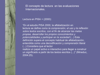 Lectura en PISA + (2000):
“En el estudio PISA 2000, la alfabetización en
lectura se define como la comprensión, el uso y la reflexión
sobre textos escritos, con el fin de alcanzar las metas
propias, desarrollar los propios conocimientos y
potencialidades y participar en la sociedad (...) Esta
definición supera el concepto habitual de alfabetización,
entendida como una decodificación y comprensión literal
(...) Considera que el lector
realiza un papel activo e interactivo para llegar a construir
un significado a partir de los textos escritos (...)” (Mineduc,
2004:25).
El concepto de lectura en las evaluaciones
Internacionales.
 