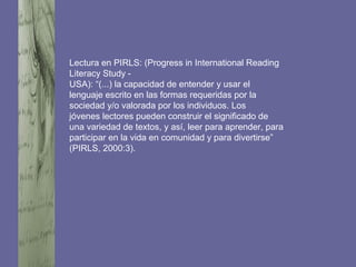 Lectura en PIRLS: (Progress in International Reading
Literacy Study -
USA): “(...) la capacidad de entender y usar el
lenguaje escrito en las formas requeridas por la
sociedad y/o valorada por los individuos. Los
jóvenes lectores pueden construir el significado de
una variedad de textos, y así, leer para aprender, para
participar en la vida en comunidad y para divertirse”
(PIRLS, 2000:3).
 