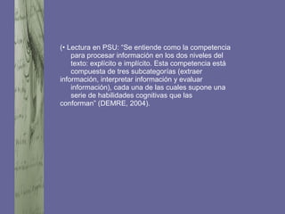 (• Lectura en PSU: “Se entiende como la competencia
para procesar información en los dos niveles del
texto: explícito e implícito. Esta competencia está
compuesta de tres subcategorías (extraer
información, interpretar información y evaluar
información), cada una de las cuales supone una
serie de habilidades cognitivas que las
conforman” (DEMRE, 2004).
 