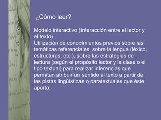 ¿Cómo leer?
Modelo interactivo (interacción entre el lector y
el texto)
Utilización de conocimientos previos sobre las
temáticas referenciales, sobre la lengua (léxico,
estructuras, etc.), sobre las estrategias de
lectura (según el propósito lector y la clase o el
tipo textual) para realizar inferencias que
permitan atribuir un sentido al texto a partir de
las pistas lingüísticas o paratextuales que éste
aporta.
 