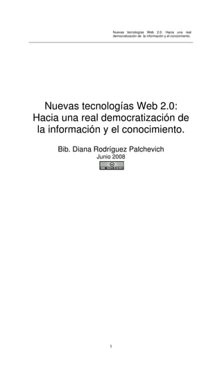 Nuevas tecnologías Web 2.0: Hacia una real
democratización de la información y el conocimiento.
1
Nuevas tecnologías Web 2.0:
Hacia una real democratización de
la información y el conocimiento.
Bib. Diana Rodríguez Palchevich
Junio 2008
 