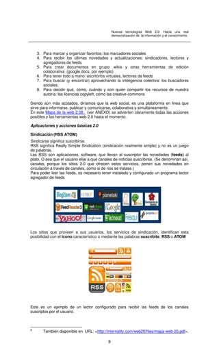 Nuevas tecnologías Web 2.0: Hacia una real
democratización de la información y el conocimiento.
9
3. Para marcar y organizar favoritos: los marcadores sociales
4. Para recibir los últimas novedades y actualizaciones: sindicadores, lectores y
agregadores de feeds
5. Para crear documentos en grupo: wikis y otras herramientas de edición
colaborativa ,(google docs, por ejemplo)
6. Para tener todo a mano: escritorios virtuales, lectores de feeds
7. Para buscar (y encontrar) aprovechando la inteligencia colectiva: los buscadores
sociales.
8. Para decidir qué, cómo, cuándo y con quién compartir los recursos de nuestra
autoría: las licencias copyleft, como las creative commons
Siendo aún más acotados, diríamos que la web social, es una plataforma en linea que
sirve para informarse, publicar y comunicarse, colaborativa y simultáneamente.
En este Mapa de la web 2.08. (ver ANEXO) se advierten claramente todas las acciones
posibles y las herramientas web 2.0 hasta el momento.
Aplicaciones y acciones básicas 2.0
Sindicación (RSS ATOM)
Sindicarse significa suscribirse.
RSS significa Really Simple Sindication (sindicación realmente simple) y no es un juego
de palabras.
Las RSS son aplicaciones, software, que llevan al suscriptor las novedades (feeds) al
plato. O sea que el usuario elije a qué canales de noticias suscribirse. (Se denominan así,
canales, porque los sitios 2.0 que ofrecen estos servicios, ponen sus novedades en
circulación a través de canales, como si de ríos se tratase.)
Para poder leer las feeds, es necesario tener instalado y configurado un programa lector
agregador de feeds
Los sitios que proveen a sus usuarios, los servicios de sindicación, identifican esta
posibilidad con el ícono característico o mediante las palabras suscríbite, RSS o ATOM
Este es un ejemplo de un lector configurado para recibir las feeds de los canales
suscriptos por el usuario.
8
También disponible en URL: <http://internality.com/web20/files/mapa-web-20.pdf>.
 