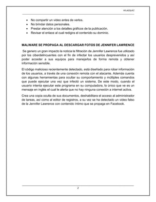 VELAZQUEZ
__________________________________________________________________________________________________
________________________________________________________________________________
2
 No compartir un video antes de verlos.
 No brindar datos personales.
 Prestar atención a los detalles gráficos de la publicación.
 Revisar el enlace al cual redigira el contenido su dominio.
MALWARE SE PROPAGA AL DESCARGAR FOTOS DE JENNIFER LAWRENCE
Se genero un gran impacto la noticia la filtración de Jennifer Lawrence fue utilizado
por los ciberdelincuentes con el fin de infectar los usuarios desprevenidos y así
poder acceder a sus equipos para manejarlos de forma remota y obtener
información sensible.
El código malicioso recientemente detectado, está diseñado para robar información
de los usuarios, a través de una conexión remota con el atacante. Además cuenta
con algunas herramientas para ocultar su comportamiento y múltiples comandos
que puede ejecutar una vez que infectó un sistema. De este modo, cuando el
usuario intenta ejecutar este programa en su computadora, lo único que ve es un
mensaje en inglés el cual le alerta que no hay ninguna conexión a internet activa.
Crea una copia oculta de sus documentos, deshabilitara el acceso al administrador
de tareas, así como al editor de registros, a su vez se ha detectado un video falso
de la Jennifer Lawrence con contenido íntimo que se propaga en Facebook.
 