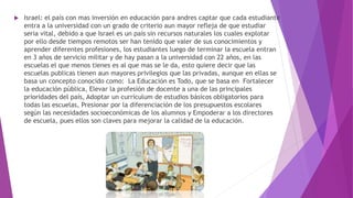  Israel: el país con mas inversión en educación para andres captar que cada estudiante
entra a la universidad con un grado de criterio aun mayor refleja de que estudiar
seria vital, debido a que Israel es un país sin recursos naturales los cuales explotar
por ello desde tiempos remotos ser han tenido que valer de sus conocimientos y
aprender diferentes profesiones, los estudiantes luego de terminar la escuela entran
en 3 años de servicio militar y de hay pasan a la universidad con 22 años, en las
escuelas el que menos tienes es al que mas se le da, esto quiere decir que las
escuelas publicas tienen aun mayores privilegios que las privadas, aunque en ellas se
basa un concepto conocido como: La Educación es Todo, que se basa en Fortalecer
la educación pública, Elevar la profesión de docente a una de las principales
prioridades del país, Adoptar un currículum de estudios básicos obligatorios para
todas las escuelas, Presionar por la diferenciación de los presupuestos escolares
según las necesidades socioeconómicas de los alumnos y Empoderar a los directores
de escuela, pues ellos son claves para mejorar la calidad de la educación.
 