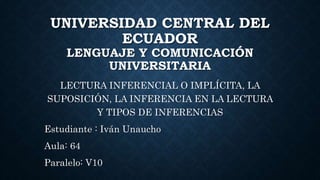UNIVERSIDAD CENTRAL DEL
ECUADOR
LENGUAJE Y COMUNICACIÓN
UNIVERSITARIA
LECTURA INFERENCIAL O IMPLÍCITA, LA
SUPOSICIÓN, LA INFERENCIA EN LA LECTURA
Y TIPOS DE INFERENCIAS
Estudiante : Iván Unaucho
Aula: 64
Paralelo: V10
 
