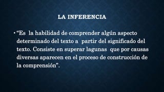 LA INFERENCIA
• “Es la habilidad de comprender algún aspecto
determinado del texto a partir del significado del
texto. Consiste en superar lagunas que por causas
diversas aparecen en el proceso de construcción de
la comprensión”.
 