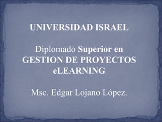 UNIVERSIDAD ISRAEL Diplomado  Superior en GESTION DE PROYECTOS eLEARNING Msc. Edgar Lojano López. 
