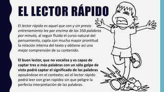 EL LECTOR RÁPIDO
El lector rápido es aquel que con y sin previo
entrenamiento lee por encima de las 350 palabras
por minuto, al seguir fluido el curso natural del
pensamiento, capta con mucha mayor prontitud
la relación interna del texto y obtiene así una
mejor comprensión de su contenido.
El buen lector, que no vocaliza y es capaz de
captar tres o más palabras con un sólo golpe de
vista podrá captar el significado de las palabras
apoyándose en el contexto; así el lector rápido
podrá leer con gran rapidez sin que peligre la
perfecta interpretación de las palabras.
 