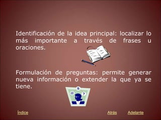 Identificación de la idea principal: localizar lo
más importante a través de frases u
oraciones.
Formulación de preguntas: permite generar
nueva información o extender la que ya se
tiene.
Atrás Adelante
Índice
 