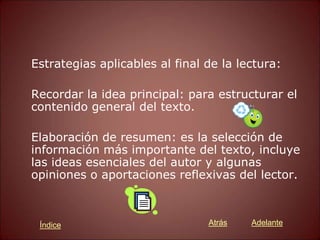 Estrategias aplicables al final de la lectura:
Recordar la idea principal: para estructurar el
contenido general del texto.
Elaboración de resumen: es la selección de
información más importante del texto, incluye
las ideas esenciales del autor y algunas
opiniones o aportaciones reflexivas del lector.
Atrás Adelante
Índice
 