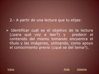 2.- A partir de una lectura que tu elijas:
 Identificar cuál es el objetivo de la lectura
(¿para qué voy a leer?) y predecir el
contenido del mismo tomando encuentra el
título y las imágenes, utilizando, como apoyo
el conocimiento previo (¿qué se del tema?).
Atrás Adelante
Índice
 