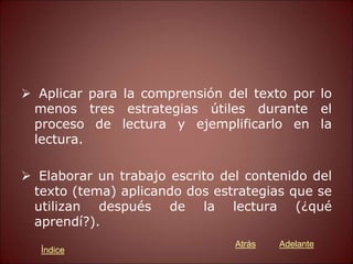  Aplicar para la comprensión del texto por lo
menos tres estrategias útiles durante el
proceso de lectura y ejemplificarlo en la
lectura.
 Elaborar un trabajo escrito del contenido del
texto (tema) aplicando dos estrategias que se
utilizan después de la lectura (¿qué
aprendí?).
Atrás Adelante
Índice
 