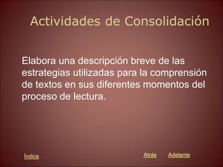 Actividades de Consolidación
Elabora una descripción breve de las
estrategias utilizadas para la comprensión
de textos en sus diferentes momentos del
proceso de lectura.
Atrás Adelante
Índice
 