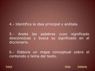 4.- Identifica la idea principal y anótala.
5.- Anota las palabras cuyo significado
desconozcas y busca su significado en el
diccionario.
6.- Elabora un mapa conceptual sobre el
contenido o tema del texto.
Atrás Adelante
Índice
 