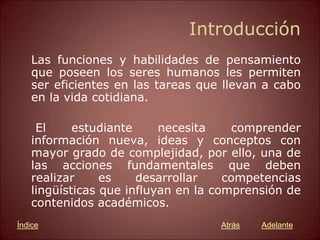 Introducción
Las funciones y habilidades de pensamiento
que poseen los seres humanos les permiten
ser eficientes en las tareas que llevan a cabo
en la vida cotidiana.
El estudiante necesita comprender
información nueva, ideas y conceptos con
mayor grado de complejidad, por ello, una de
las acciones fundamentales que deben
realizar es desarrollar competencias
lingüísticas que influyan en la comprensión de
contenidos académicos.
Atrás Adelante
Índice
 