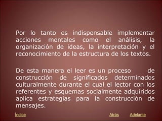 Por lo tanto es indispensable implementar
acciones mentales como el análisis, la
organización de ideas, la interpretación y el
reconocimiento de la estructura de los textos.
De esta manera el leer es un proceso de
construcción de significados determinados
culturalmente durante el cual el lector con los
referentes y esquemas socialmente adquiridos
aplica estrategias para la construcción de
mensajes.
Atrás Adelante
Índice
 
