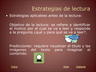 Estrategias de lectura
• Estrategias aplicables antes de la lectura:
Objetivo de la lectura: se refiere a identificar
el motivo por el cual se va a leer y responde
a la pregunta ¿qué y para qué se va a leer?.
Predicciones: requiere visualizar el título y las
imágenes del texto para imaginar el
contenido.
Atrás Adelante
Índice
 