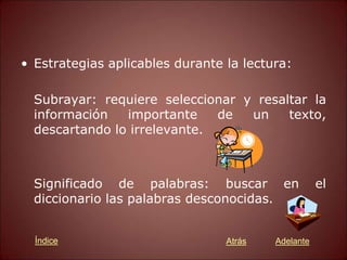 • Estrategias aplicables durante la lectura:
Subrayar: requiere seleccionar y resaltar la
información importante de un texto,
descartando lo irrelevante.
Significado de palabras: buscar en el
diccionario las palabras desconocidas.
Atrás Adelante
Índice
 