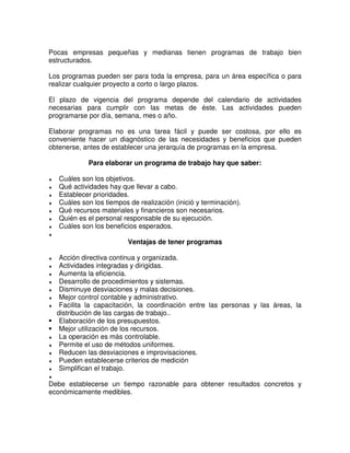 Pocas empresas pequeñas y medianas tienen programas de trabajo bien
estructurados.
Los programas pueden ser para toda la empresa, para un área específica o para
realizar cualquier proyecto a corto o largo plazos.
El plazo de vigencia del programa depende del calendario de actividades
necesarias para cumplir con las metas de éste. Las actividades pueden
programarse por día, semana, mes o año.
Elaborar programas no es una tarea fácil y puede ser costosa, por ello es
conveniente hacer un diagnóstico de las necesidades y beneficios que pueden
obtenerse, antes de establecer una jerarquía de programas en la empresa.
Para elaborar un programa de trabajo hay que saber:
♦ Cuáles son los objetivos.
♦ Qué actividades hay que llevar a cabo.
♦ Establecer prioridades.
♦ Cuáles son los tiempos de realización (inició y terminación).
♦ Qué recursos materiales y financieros son necesarios.
♦ Quién es el personal responsable de su ejecución.
♦ Cuáles son los beneficios esperados.
♦
Ventajas de tener programas
♦ Acción directiva continua y organizada.
♦ Actividades integradas y dirigidas.
♦ Aumenta la eficiencia.
♦ Desarrollo de procedimientos y sistemas.
♦ Disminuye desviaciones y malas decisiones.
♦ Mejor control contable y administrativo.
♦ Facilita la capacitación, la coordinación entre las personas y las áreas, la
distribución de las cargas de trabajo..
Elaboración de los presupuestos.
Mejor utilización de los recursos.
♦ La operación es más controlable.
♦ Permite el uso de métodos uniformes.
♦ Reducen las desviaciones e improvisaciones.
♦ Pueden establecerse criterios de medición
♦ Simplifican el trabajo.
♦
Debe establecerse un tiempo razonable para obtener resultados concretos y
económicamente medibles.
 