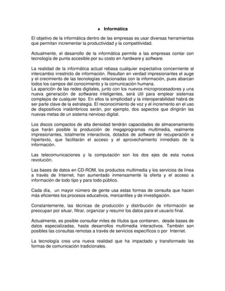 ♦ Informática
El objetivo de la informática dentro de las empresas es usar diversas herramientas
que permitan incrementar la productividad y la competitividad.
Actualmente, el desarrollo de la informática permite a las empresas contar con
tecnología de punta accesible por su costo en hardware y software.
La realidad de la informática actual rebasa cualquier expectativa concerniente al
intercambio irrestricto de información. Resultan en verdad impresionantes el auge
y el crecimiento de las tecnologías relacionadas con la información, pues abarcan
todos los campos del conocimiento y la comunicación humana.
La aparición de las redes digitales, junto con los nuevos microprocesadores y una
nueva generación de softwares inteligentes, será útil para emplear sistemas
complejos de cualquier tipo. En ellos la simplicidad y la interoperabilidad habrá de
ser parte clave de la estrategia. El reconocimiento de voz y el incremento en el uso
de dispositivos inalámbricos serán, por ejemplo, dos aspectos que dirigirán las
nuevas metas de un sistema nervioso digital.
Los discos compactos de alta densidad tendrán capacidades de almacenamiento
que harán posible la producción de megaprogramas multimedia, realmente
impresionantes, totalmente interactivos, dotados de software de recuperación e
hipertexto, que facilitarán el acceso y el aprovechamiento inmediato de la
información.
Las telecomunicaciones y la computación son los dos ejes de esta nueva
revolución.
Las bases de datos en CD-ROM, los productos multimedia y los servicios de línea
a través de Internet, han aumentado inmensamente la oferta y el acceso a
información de todo tipo y para todo público.
Cada día, un mayor número de gente usa estas formas de consulta que hacen
más eficientes los procesos educativos, mercantiles y de investigación.
Constantemente, las técnicas de producción y distribución de información se
preocupan por situar, filtrar, organizar y resumir los datos para el usuario final.
Actualmente, es posible consultar miles de títulos que contienen, desde bases de
datos especializadas, hasta desarrollos multimedia interactivos. También son
posibles las consultas remotas a través de servicios específicos o por Internet.
La tecnología crea una nueva realidad que ha impactado y transformado las
formas de comunicación tradicionales.
 