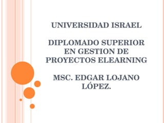 UNIVERSIDAD ISRAEL DIPLOMADO SUPERIOR EN GESTION DE PROYECTOS ELEARNING   MSC. EDGAR LOJANO LÓPEZ. 