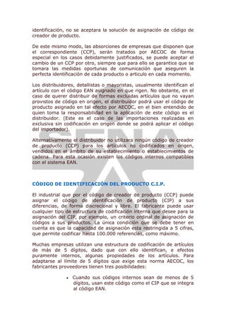 identificación, no se aceptara la solución de asignación de código de
creador de producto.
De este mismo modo, las absorciones de empresas que disponen que
el correspondiente (CCP), serán tratados por AECOC de forma
especial en los casos debidamente justificados, se puede aceptar el
cambio de un CCP por otro, siempre que para ello se garantice que se
tomara las medidas oportunas de comunicación que aseguren la
perfecta identificación de cada producto o articulo en cada momento.
Los distribuidores, detallistas o mayoristas, usualmente identifican el
artículo con el código EAN asignado en que rigen. No obstante, en el
caso de querer distribuir de formas excluidas artículos que no vayan
provistos de código en origen, el distribuidor podrá usar el código de
producto asignado en tal efecto por AECOC, en el bien entendido de
quien toma la responsabilidad en la aplicación de este código es el
distribuidor. (Este es el caso de las importaciones realizadas en
exclusiva sin codificación en origen donde se podrá aplicar el código
del importador).
Alternativamente el distribuidor no utilizara ningún código de creador
de producto (CCP) para los artículos no codificados en origen,
vendidos en el ámbito de su establecimiento o establecimientos de
cadena. Para esta ocasión existen los códigos internos compatibles
con el sistema EAN.
CÓDIGO DE IDENTIFICACIÓN DEL PRODUCTO C.I.P.
El industrial que por el código de creador de producto (CCP) puede
asignar el código de identificación de producto (CIP) a sus
diferencias, de forma discrecional y libre. El fabricante puede usar
cualquier tipo de estructura de codificación interna que desee para la
asignación del CIP, por ejemplo, un criterio ordinal de asignación de
códigos a sus productos. La única condición que se debe tener en
cuenta es que la capacidad de asignación esta restringida a 5 cifras,
que permite codificar hasta 100.000 referencias, como máximo.
Muchas empresas utilizan una estructura de codificación de artículos
de más de 5 dígitos, dado que con ello identifican, e efectos
puramente internos, algunas propiedades de los artículos. Para
adaptarse al límite de 5 dígitos que exige esta norma AECOC, los
fabricantes proveedores tienen tres posibilidades:
 Cuando sus códigos internos sean de menos de 5
dígitos, usan este código como el CIP que se integra
al código EAN.
 