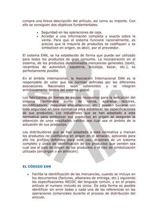 compra una breve descripción del artículo, así como su importe. Con
ello se consiguen dos objetivos fundamentales:
 Seguridad en las operaciones de caja.
 Acceder a una información completa y exacta sobre la
venta. Para que el sistema funcione racionalmente, es
preciso que la mayoría de productos se codifiquen y se
simbolicen en origen, es decir, por el proveedor.
El sistema EAN, se ha establecido de forma que puede ser utilizado
para todos los productos de gran consumo. La incorporación en el
sistema, de los productos denominados mercancías generales (textil,
recambios de automóvil, zapatería, bricolaje, bazar, etc.), es
perfectamente posible.
En el ámbito internacional, la Asociación Internacional EAN es la
responsable de velar que las normas definidas por las diferentes
asociaciones Nacionales sean coherentes y se integren
armónicamente dentro del sistema global.
Los fabricantes de bienes de equipo necesarios para la aplicación del
sistema (terminales punto de venta, aparatos lectores,
decodificadores, maquinas etiquetadoras, etc.) pueden basarse con
toda seguridad en esta normativa para establecer las especificaciones
de sus productos. Los industriales que se han adaptado a esta
normativa para simbolizar sus productos en origen se aseguran la
obtención de unos resultados validos sea cual sea el ámbito de la
actuación de sus productos.
Los distribuidores que se han adaptado a esta normativa y marcan
los productos no codificados en origen en el almacén, aplicando para
ello los prefijos definidos para este uso, disponen de un sistema
completo y único de identificación de los productos que venden sea
cual sea el país de origen de los productos y el tipo de simbolización
utilizado (en origen o en almacén).
EL CÓDIGO EAN
 Facilita la identificación de las mercancías, cuando se incluye en
los documentos (facturas, albaranes de entrega, etc.) siguiendo
las especificaciones AECOC del lenguaje común, y en el propio
artículo el numero incluido es único. De esta forma es posible
identificar sin error todas y cada una de las referencias en las
operaciones comerciales durante el proceso de distribución del
articulo.
 