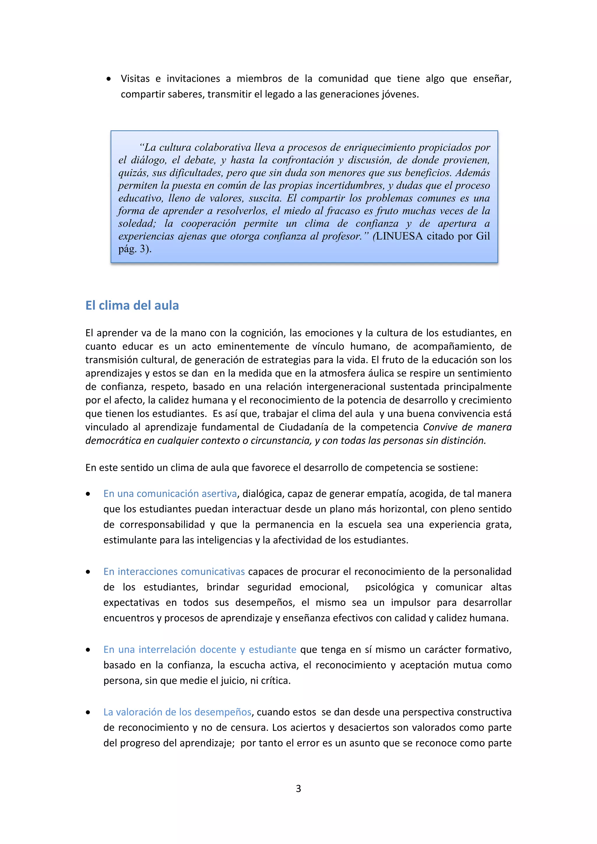 • Visitas e invitaciones a miembros de la comunidad que tiene algo que enseñar,
compartir saberes, transmitir el legado a las generaciones jóvenes.

“La cultura colaborativa lleva a procesos de enriquecimiento propiciados por
el diálogo, el debate, y hasta la confrontación y discusión, de donde provienen,
quizás, sus dificultades, pero que sin duda son menores que sus beneficios. Además
permiten la puesta en común de las propias incertidumbres, y dudas que el proceso
educativo, lleno de valores, suscita. El compartir los problemas comunes es una
forma de aprender a resolverlos, el miedo al fracaso es fruto muchas veces de la
soledad; la cooperación permite un clima de confianza y de apertura a
experiencias ajenas que otorga confianza al profesor.” (LINUESA citado por Gil
pág. 3).

El clima del aula
El aprender va de la mano con la cognición, las emociones y la cultura de los estudiantes, en
cuanto educar es un acto eminentemente de vínculo humano, de acompañamiento, de
transmisión cultural, de generación de estrategias para la vida. El fruto de la educación son los
aprendizajes y estos se dan en la medida que en la atmosfera áulica se respire un sentimiento
de confianza, respeto, basado en una relación intergeneracional sustentada principalmente
por el afecto, la calidez humana y el reconocimiento de la potencia de desarrollo y crecimiento
que tienen los estudiantes. Es así que, trabajar el clima del aula y una buena convivencia está
vinculado al aprendizaje fundamental de Ciudadanía de la competencia Convive de manera
democrática en cualquier contexto o circunstancia, y con todas las personas sin distinción.
En este sentido un clima de aula que favorece el desarrollo de competencia se sostiene:
•

En una comunicación asertiva, dialógica, capaz de generar empatía, acogida, de tal manera
que los estudiantes puedan interactuar desde un plano más horizontal, con pleno sentido
de corresponsabilidad y que la permanencia en la escuela sea una experiencia grata,
estimulante para las inteligencias y la afectividad de los estudiantes.

•

En interacciones comunicativas capaces de procurar el reconocimiento de la personalidad
de los estudiantes, brindar seguridad emocional, psicológica y comunicar altas
expectativas en todos sus desempeños, el mismo sea un impulsor para desarrollar
encuentros y procesos de aprendizaje y enseñanza efectivos con calidad y calidez humana.

•

En una interrelación docente y estudiante que tenga en sí mismo un carácter formativo,
basado en la confianza, la escucha activa, el reconocimiento y aceptación mutua como
persona, sin que medie el juicio, ni crítica.

•

La valoración de los desempeños, cuando estos se dan desde una perspectiva constructiva
de reconocimiento y no de censura. Los aciertos y desaciertos son valorados como parte
del progreso del aprendizaje; por tanto el error es un asunto que se reconoce como parte

3

 