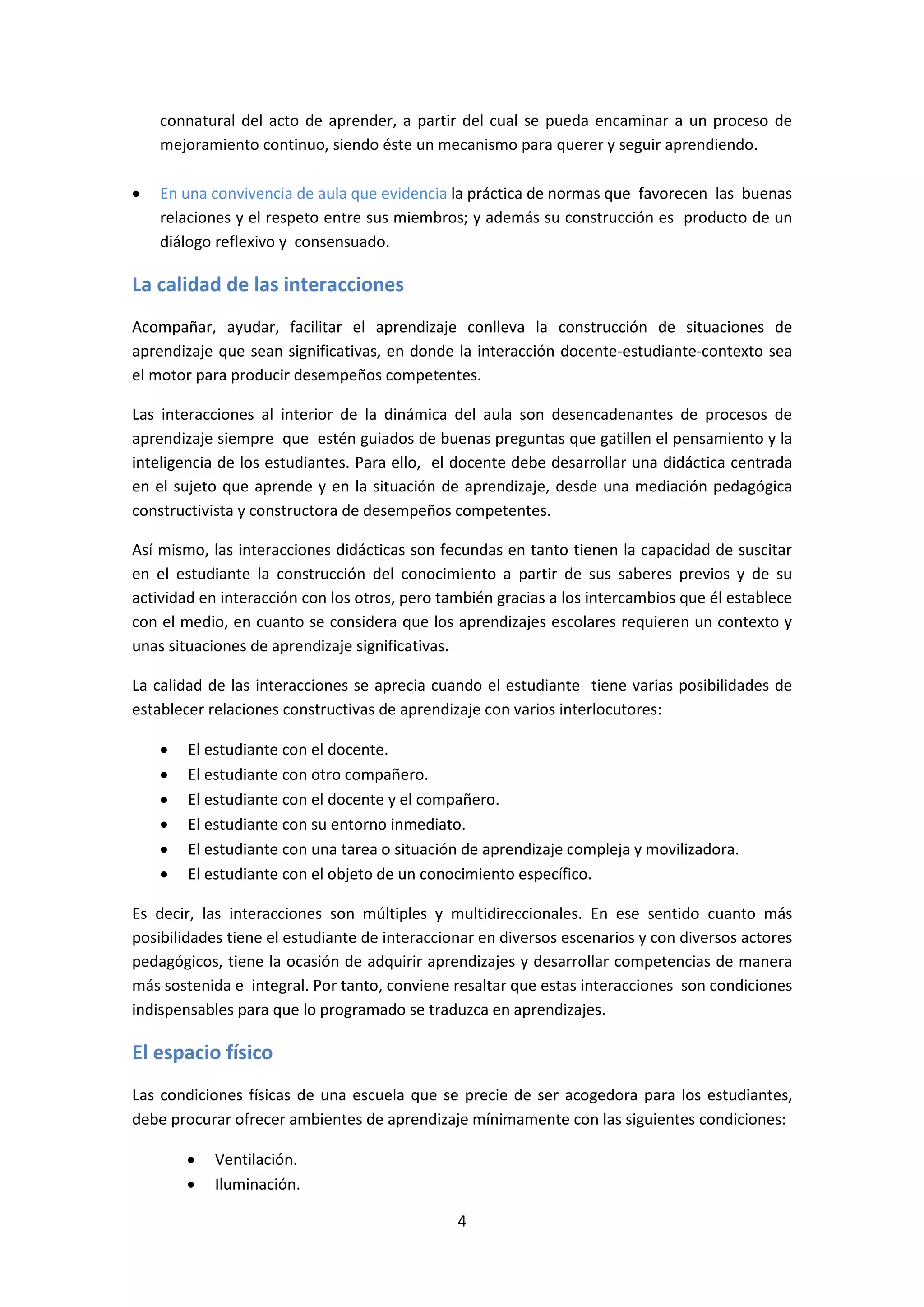 connatural del acto de aprender, a partir del cual se pueda encaminar a un proceso de
mejoramiento continuo, siendo éste un mecanismo para querer y seguir aprendiendo.
•

En una convivencia de aula que evidencia la práctica de normas que favorecen las buenas
relaciones y el respeto entre sus miembros; y además su construcción es producto de un
diálogo reflexivo y consensuado.

La calidad de las interacciones
Acompañar, ayudar, facilitar el aprendizaje conlleva la construcción de situaciones de
aprendizaje que sean significativas, en donde la interacción docente-estudiante-contexto sea
el motor para producir desempeños competentes.
Las interacciones al interior de la dinámica del aula son desencadenantes de procesos de
aprendizaje siempre que estén guiados de buenas preguntas que gatillen el pensamiento y la
inteligencia de los estudiantes. Para ello, el docente debe desarrollar una didáctica centrada
en el sujeto que aprende y en la situación de aprendizaje, desde una mediación pedagógica
constructivista y constructora de desempeños competentes.
Así mismo, las interacciones didácticas son fecundas en tanto tienen la capacidad de suscitar
en el estudiante la construcción del conocimiento a partir de sus saberes previos y de su
actividad en interacción con los otros, pero también gracias a los intercambios que él establece
con el medio, en cuanto se considera que los aprendizajes escolares requieren un contexto y
unas situaciones de aprendizaje significativas.
La calidad de las interacciones se aprecia cuando el estudiante tiene varias posibilidades de
establecer relaciones constructivas de aprendizaje con varios interlocutores:
•
•
•
•
•
•

El estudiante con el docente.
El estudiante con otro compañero.
El estudiante con el docente y el compañero.
El estudiante con su entorno inmediato.
El estudiante con una tarea o situación de aprendizaje compleja y movilizadora.
El estudiante con el objeto de un conocimiento específico.

Es decir, las interacciones son múltiples y multidireccionales. En ese sentido cuanto más
posibilidades tiene el estudiante de interaccionar en diversos escenarios y con diversos actores
pedagógicos, tiene la ocasión de adquirir aprendizajes y desarrollar competencias de manera
más sostenida e integral. Por tanto, conviene resaltar que estas interacciones son condiciones
indispensables para que lo programado se traduzca en aprendizajes.

El espacio físico
Las condiciones físicas de una escuela que se precie de ser acogedora para los estudiantes,
debe procurar ofrecer ambientes de aprendizaje mínimamente con las siguientes condiciones:
•
•

Ventilación.
Iluminación.
4

 