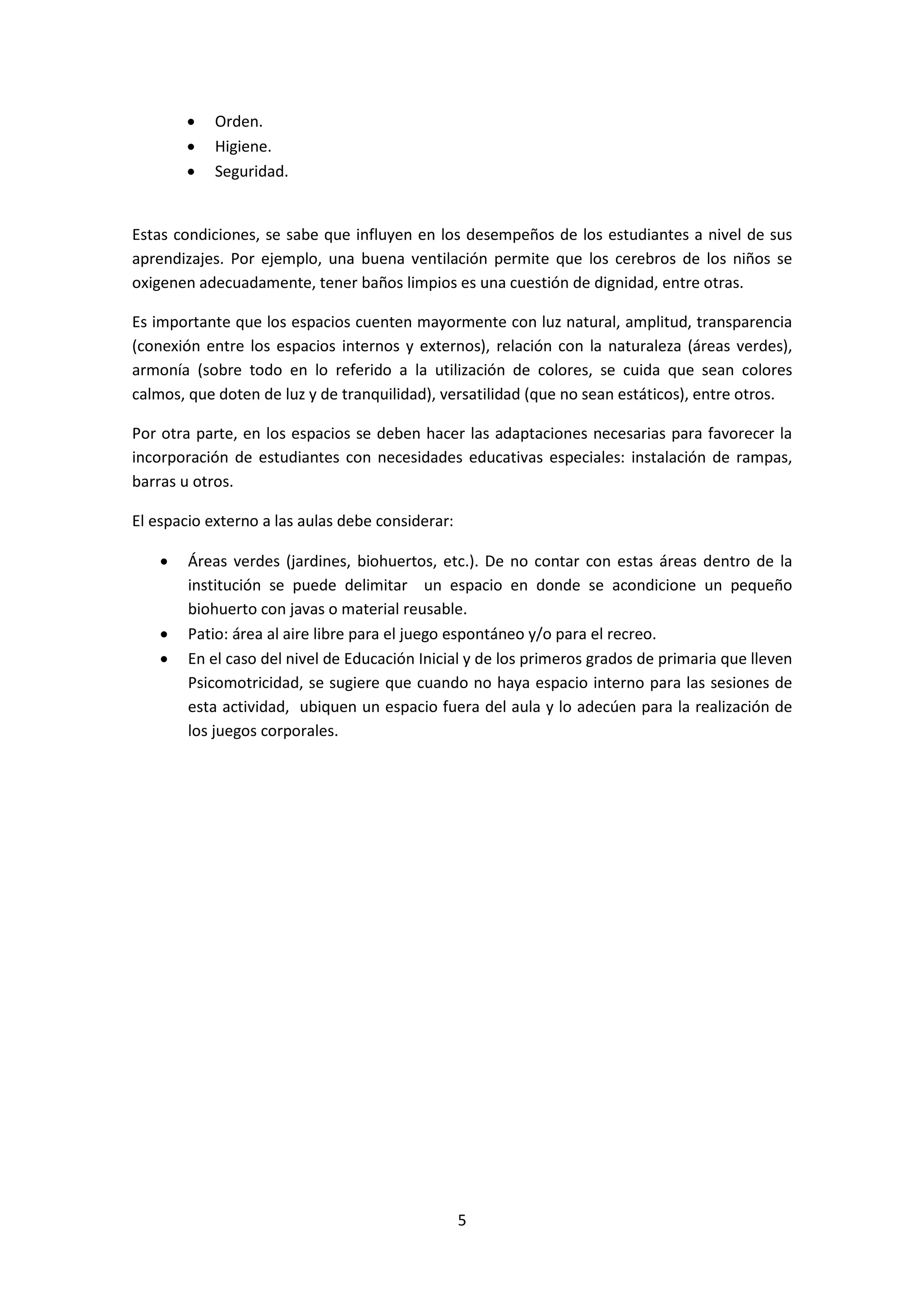 •
•
•

Orden.
Higiene.
Seguridad.

Estas condiciones, se sabe que influyen en los desempeños de los estudiantes a nivel de sus
aprendizajes. Por ejemplo, una buena ventilación permite que los cerebros de los niños se
oxigenen adecuadamente, tener baños limpios es una cuestión de dignidad, entre otras.
Es importante que los espacios cuenten mayormente con luz natural, amplitud, transparencia
(conexión entre los espacios internos y externos), relación con la naturaleza (áreas verdes),
armonía (sobre todo en lo referido a la utilización de colores, se cuida que sean colores
calmos, que doten de luz y de tranquilidad), versatilidad (que no sean estáticos), entre otros.
Por otra parte, en los espacios se deben hacer las adaptaciones necesarias para favorecer la
incorporación de estudiantes con necesidades educativas especiales: instalación de rampas,
barras u otros.
El espacio externo a las aulas debe considerar:
•

•
•

Áreas verdes (jardines, biohuertos, etc.). De no contar con estas áreas dentro de la
institución se puede delimitar un espacio en donde se acondicione un pequeño
biohuerto con javas o material reusable.
Patio: área al aire libre para el juego espontáneo y/o para el recreo.
En el caso del nivel de Educación Inicial y de los primeros grados de primaria que lleven
Psicomotricidad, se sugiere que cuando no haya espacio interno para las sesiones de
esta actividad, ubiquen un espacio fuera del aula y lo adecúen para la realización de
los juegos corporales.

5

 