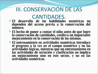 III. CONSERVACIÓN DE LAS CANTIDADES. El desarrollo de las habilidades numéricas no dependen del acceso previa a la conservación del número. El hecho de poner a contar el niño antes de que logre la conservación de cantidades, conlleva un importante mejoramiento en la conservación de las mismas. El entrenamiento en actividades numéricas introduce el progreso a la vez en el campo numérico y en las actividades lógicas, mientras que un entrenamiento en las actividades de seriación y clasificación no implica un mejoramiento sino   en este sector, y no en las actividades numéricas. 
