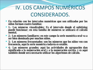 IV. LOS CAMPOS NUMÉRICOS CONSIDERADOS. En relación con los intervalos numéricos que son utilizados por los niños forman cuatro familias: 1.- Los números visualizables: Es el intervalo donde el subitizing puede funcionar; en esta familia de números se utilizará el cálculo mental. 2.- Los números familiares: en este campo la serie numérica oral va a ser bien dominada por muchos niños. 3.- Los números frecuentados: son los números que los niños ven con frecuencia, aquí la serie numérica todavía es estable. 4.- Los números grandes: aquí las actividades de agrupación dan significado a la numeración oral y a la numeración escrita, y es aquí también donde será necesario utilizar los algoritmos de cálculo. 